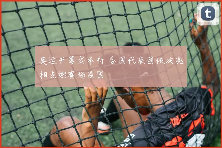 奥运开幕式举行 各国代表团依次亮相点燃赛场氛围