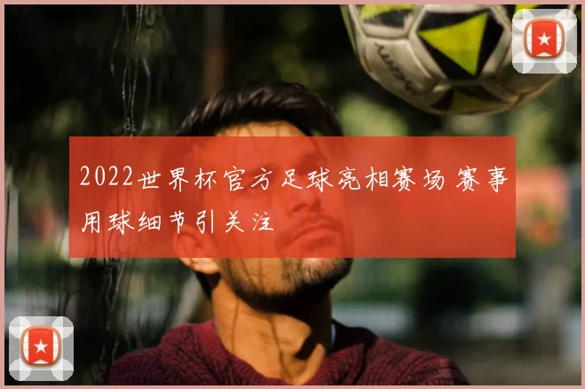 2022世界杯官方足球亮相赛场 赛事用球细节引关注