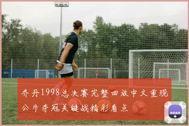 乔丹1998总决赛完整回放中文重现公牛夺冠关键战精彩看点