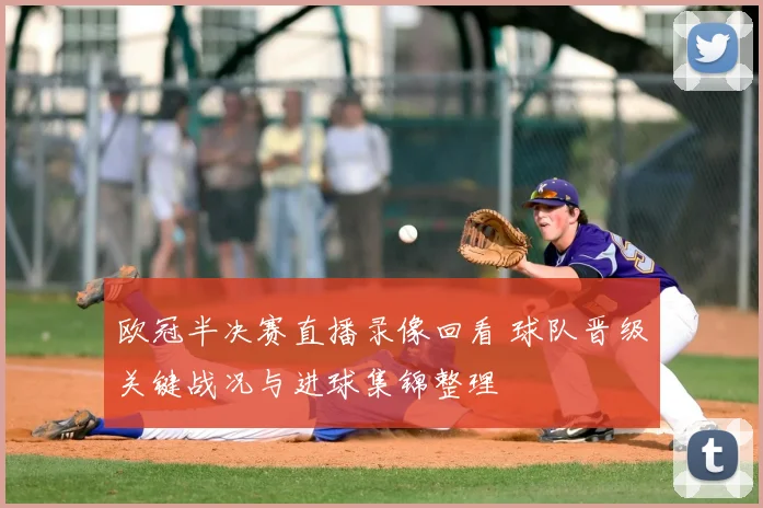 欧冠半决赛直播录像回看 球队晋级关键战况与进球集锦整理