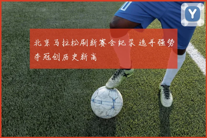 北京马拉松刷新赛会纪录 选手强势夺冠创历史新高