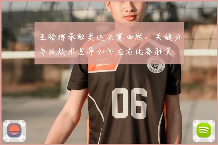 王皓柳承敏奥运决赛回顾，关键分与技战术差异如何左右比赛胜负