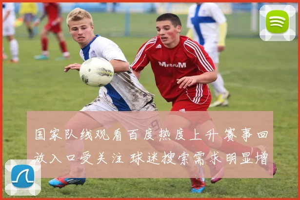 国家队线观看百度热度上升 赛事回放入口受关注 球迷搜索需求明显增加