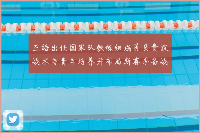 王皓出任国家队教练组成员负责技战术与青年培养并布局新赛季备战