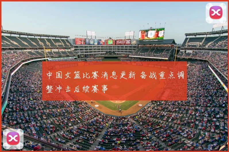 中国女篮比赛消息更新 备战重点调整冲击后续赛事