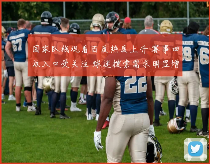 国家队线观看百度热度上升 赛事回放入口受关注 球迷搜索需求明显增加