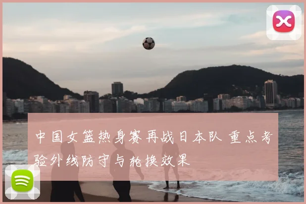 中国女篮热身赛再战日本队 重点考验外线防守与轮换效果