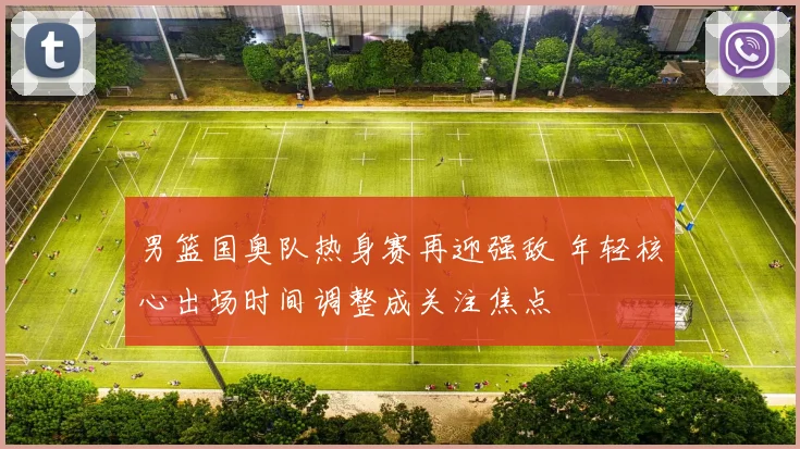 男篮国奥队热身赛再迎强敌 年轻核心出场时间调整成关注焦点