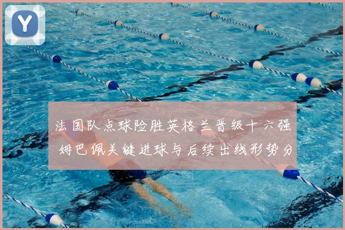 法国队点球险胜英格兰晋级十六强 姆巴佩关键进球与后续出线形势分析