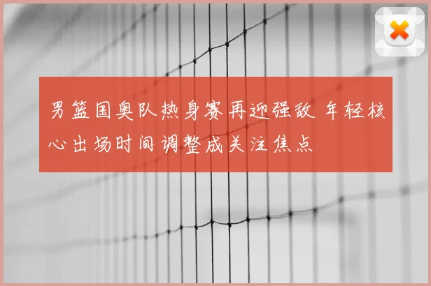 男篮国奥队热身赛再迎强敌 年轻核心出场时间调整成关注焦点