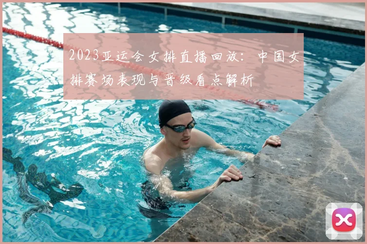 2023亚运会女排直播回放：中国女排赛场表现与晋级看点解析