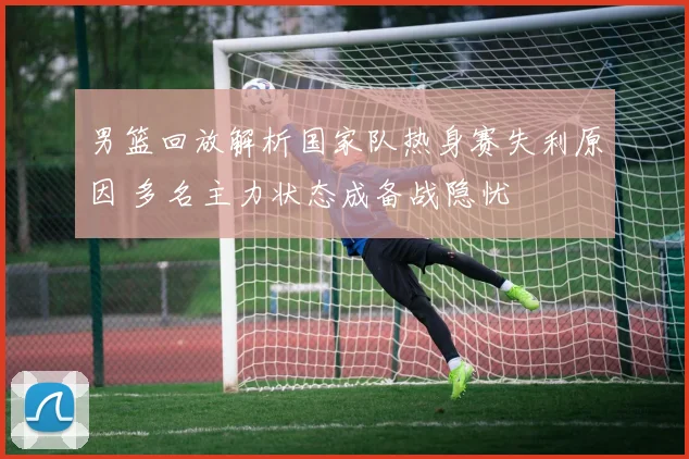 男篮回放解析国家队热身赛失利原因 多名主力状态成备战隐忧
