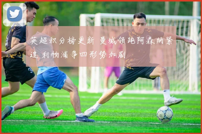 英超积分榜更新 曼城领跑阿森纳紧追 利物浦争四形势加剧