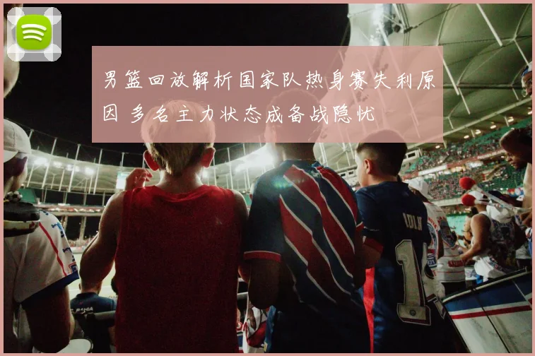 男篮回放解析国家队热身赛失利原因 多名主力状态成备战隐忧