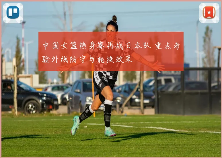 中国女篮热身赛再战日本队 重点考验外线防守与轮换效果