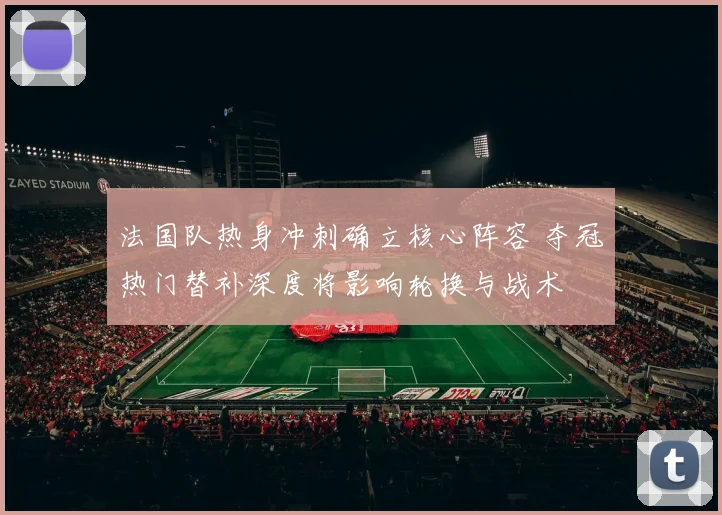 法国队热身冲刺确立核心阵容 夺冠热门替补深度将影响轮换与战术