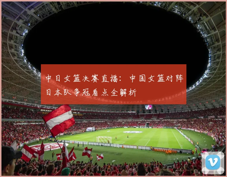 中日女篮决赛直播：中国女篮对阵日本队争冠看点全解析